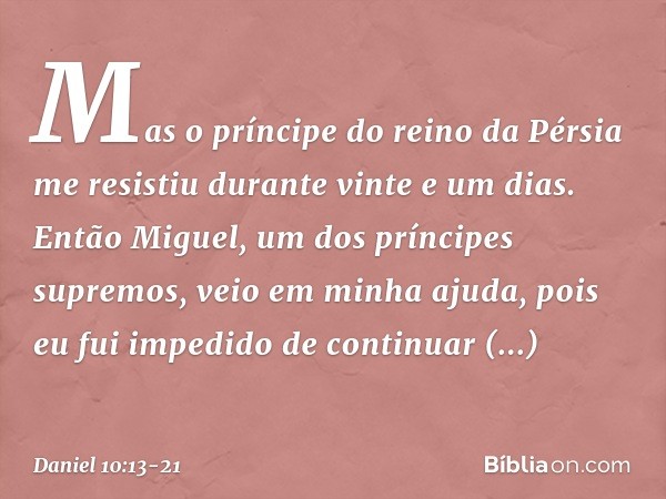 Mas o prínci­pe do reino da Pérsia me resistiu durante vinte e um dias. Então Miguel, um dos príncipes supremos, veio em minha ajuda, pois eu fui impedido de co