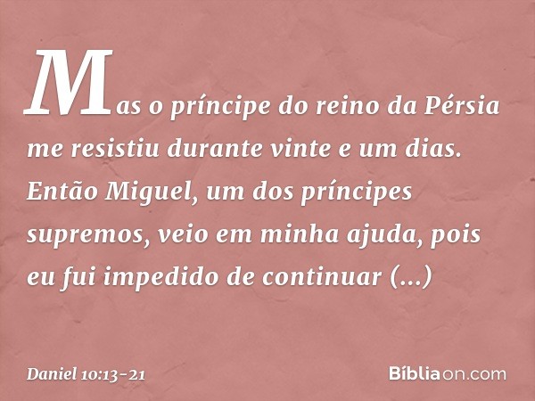 Mas o príncipe do reino da Pérsia me resistiu durante vinte e um dias. Então Miguel, um dos príncipes supremos, veio em minha ajuda, pois eu fui impedido de co
