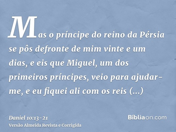 Mas o príncipe do reino da Pérsia se pôs defronte de mim vinte e um dias, e eis que Miguel, um dos primeiros príncipes, veio para ajudar-me, e eu fiquei ali com