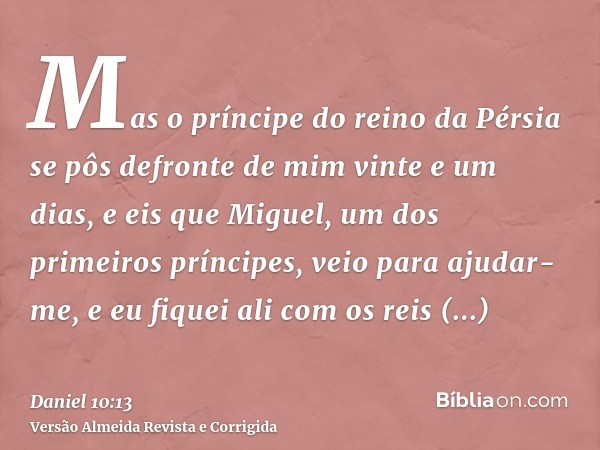 Mas o príncipe do reino da Pérsia se pôs defronte de mim vinte e um dias, e eis que Miguel, um dos primeiros príncipes, veio para ajudar-me, e eu fiquei ali com