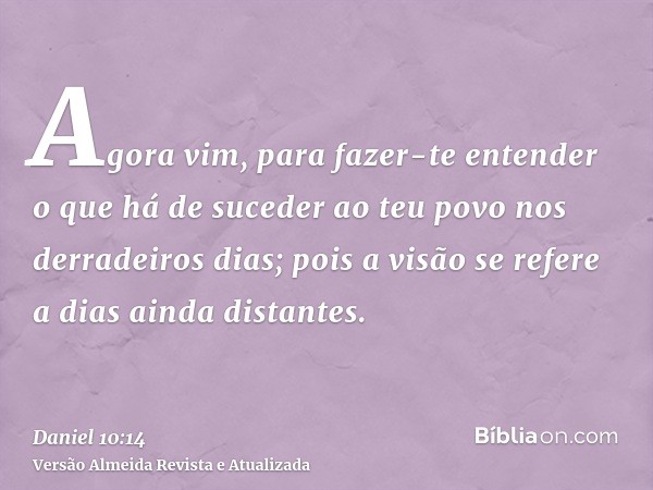 Agora vim, para fazer-te entender o que há de suceder ao teu povo nos derradeiros dias; pois a visão se refere a dias ainda distantes.