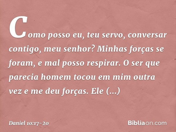 Como posso eu, teu servo, conversar contigo, meu senhor? Minhas forças se foram, e mal posso respirar. O ser que parecia homem tocou em mim outra vez e me deu f