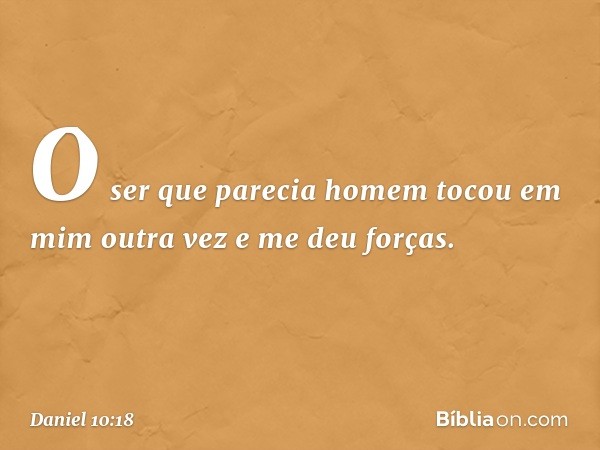 O ser que parecia homem tocou em mim outra vez e me deu forças. -- Daniel 10:18