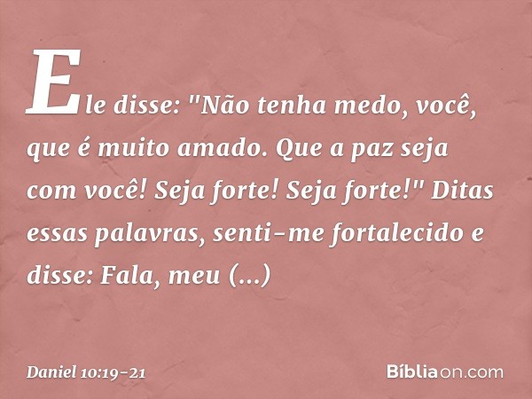 Ele disse: "Não tenha medo, você, que é muito amado. Que a paz seja com você! Seja forte! Seja forte!"
Ditas essas palavras, senti-me fortalecido e disse: Fala,