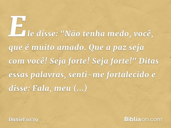 Ele disse: "Não tenha medo, você, que é muito amado. Que a paz seja com você! Seja forte! Seja forte!"
Ditas essas palavras, senti-me fortalecido e disse: Fala,