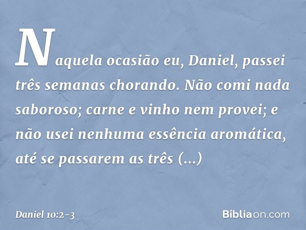 Naquela ocasião eu, Daniel, passei três semanas chorando. Não comi nada saboroso; carne e vinho nem provei; e não usei nenhuma essência aromática, até se passar