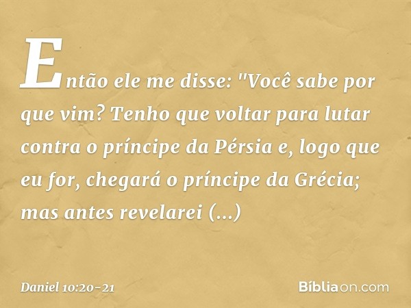 Então ele me disse: "Você sabe por que vim? Tenho que voltar para lutar contra o príncipe da Pérsia e, logo que eu for, chegará o príncipe da Grécia; mas antes