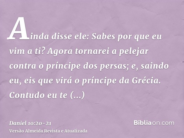 Ainda disse ele: Sabes por que eu vim a ti? Agora tornarei a pelejar contra o príncipe dos persas; e, saindo eu, eis que virá o príncipe da Grécia.Contudo eu te