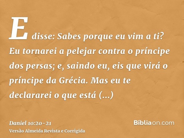 E disse: Sabes porque eu vim a ti? Eu tornarei a pelejar contra o príncipe dos persas; e, saindo eu, eis que virá o príncipe da Grécia.Mas eu te declararei o qu