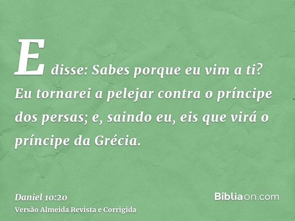 E disse: Sabes porque eu vim a ti? Eu tornarei a pelejar contra o príncipe dos persas; e, saindo eu, eis que virá o príncipe da Grécia.