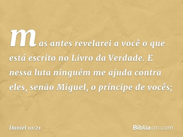 mas antes revelarei a você o que está escrito no Livro da Verdade. E nessa luta ninguém me ajuda contra eles, senão Mi­guel, o príncipe de vocês; -- Daniel 10:2