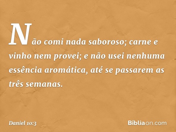 Não comi nada saboroso; carne e vinho nem provei; e não usei nenhuma essência aromática, até se passarem as três semanas. -- Daniel 10:3