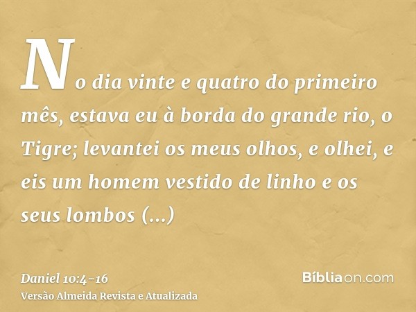 No dia vinte e quatro do primeiro mês, estava eu à borda do grande rio, o Tigre;levantei os meus olhos, e olhei, e eis um homem vestido de linho e os seus lombo