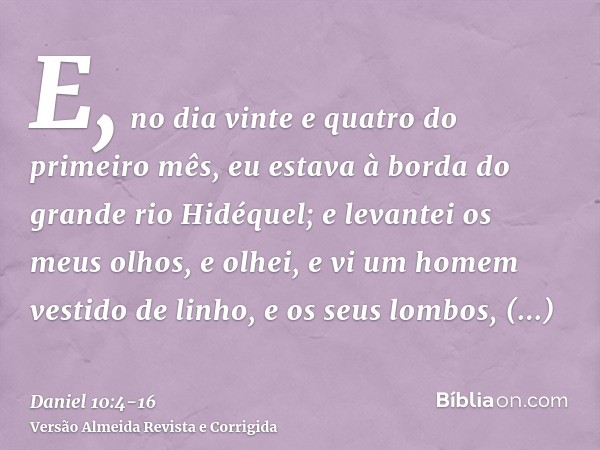 E, no dia vinte e quatro do primeiro mês, eu estava à borda do grande rio Hidéquel;e levantei os meus olhos, e olhei, e vi um homem vestido de linho, e os seus 