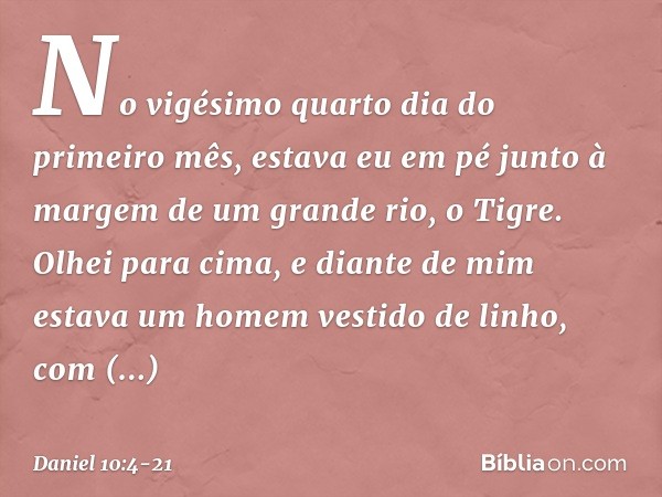 No vigésimo quarto dia do primeiro mês, estava eu em pé junto à margem de um grande rio, o Tigre. Olhei para cima, e diante de mim estava um homem vestido de li