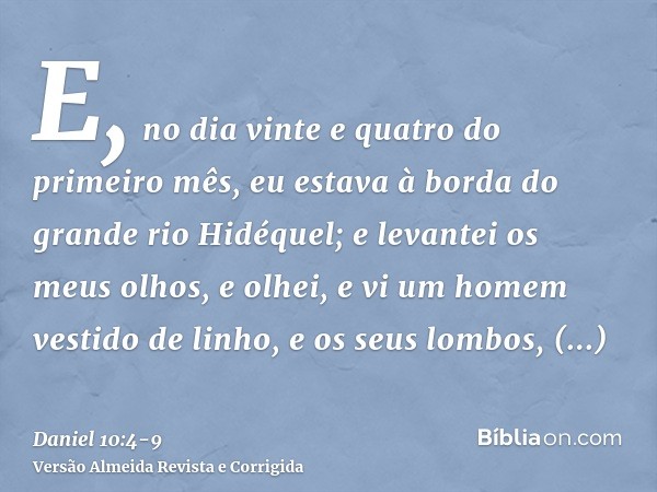 E, no dia vinte e quatro do primeiro mês, eu estava à borda do grande rio Hidéquel;e levantei os meus olhos, e olhei, e vi um homem vestido de linho, e os seus 