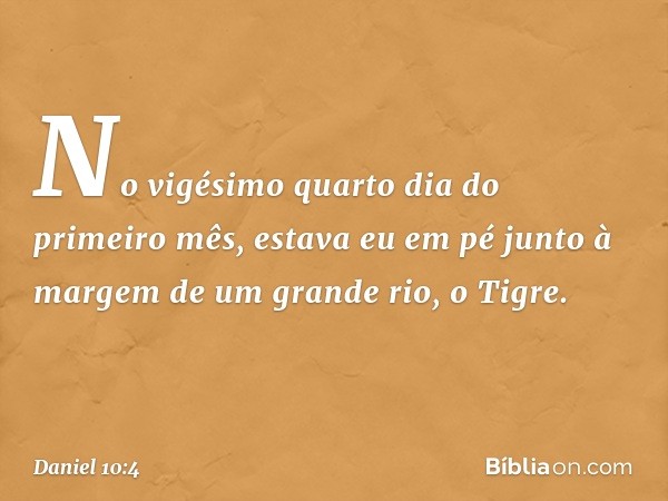 No vigésimo quarto dia do primeiro mês, estava eu em pé junto à margem de um grande rio, o Tigre. -- Daniel 10:4