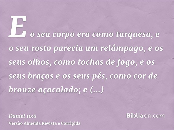 E o seu corpo era como turquesa, e o seu rosto parecia um relâmpago, e os seus olhos, como tochas de fogo, e os seus braços e os seus pés, como cor de bronze aç