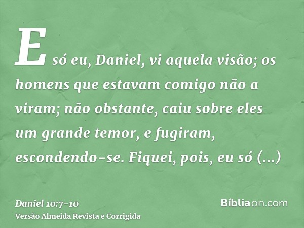 E só eu, Daniel, vi aquela visão; os homens que estavam comigo não a viram; não obstante, caiu sobre eles um grande temor, e fugiram, escondendo-se.Fiquei, pois