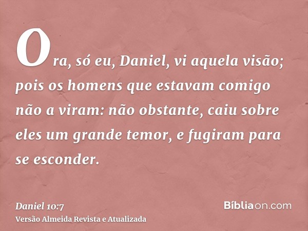 Ora, só eu, Daniel, vi aquela visão; pois os homens que estavam comigo não a viram: não obstante, caiu sobre eles um grande temor, e fugiram para se esconder.