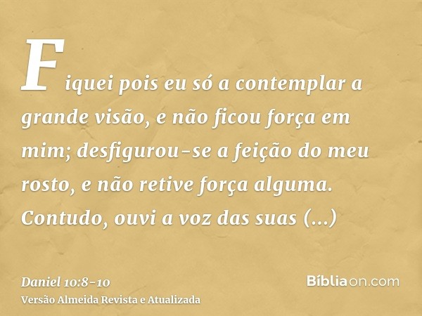 Fiquei pois eu só a contemplar a grande visão, e não ficou força em mim; desfigurou-se a feição do meu rosto, e não retive força alguma.Contudo, ouvi a voz das 