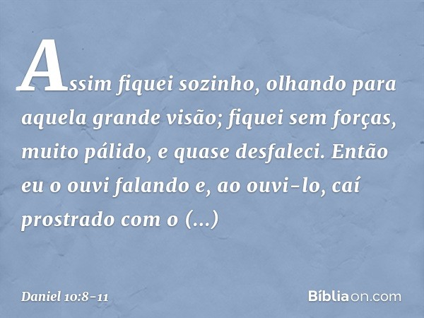 Assim fiquei sozinho, olhando para aquela grande visão; fiquei sem forças, muito pálido, e quase desfaleci. Então eu o ouvi falando e, ao ouvi-lo, caí prostrado