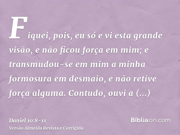 Fiquei, pois, eu só e vi esta grande visão, e não ficou força em mim; e transmudou-se em mim a minha formosura em desmaio, e não retive força alguma.Contudo, ou