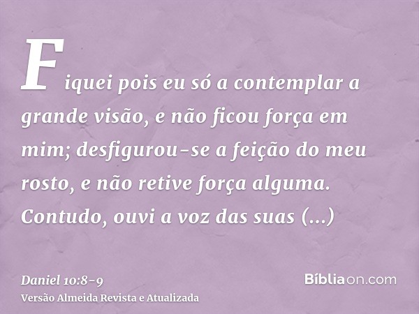 Fiquei pois eu só a contemplar a grande visão, e não ficou força em mim; desfigurou-se a feição do meu rosto, e não retive força alguma.Contudo, ouvi a voz das 