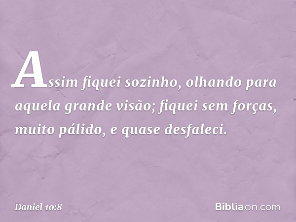 Assim fiquei sozinho, olhando para aquela grande visão; fiquei sem forças, muito pálido, e quase desfaleci. -- Daniel 10:8