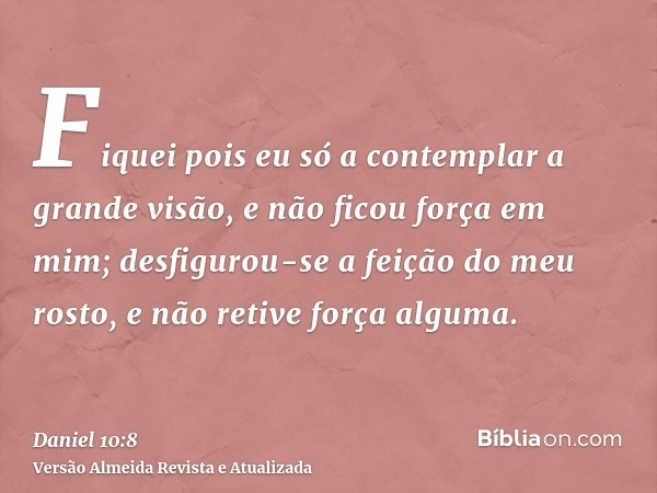 Fiquei pois eu só a contemplar a grande visão, e não ficou força em mim; desfigurou-se a feição do meu rosto, e não retive força alguma.