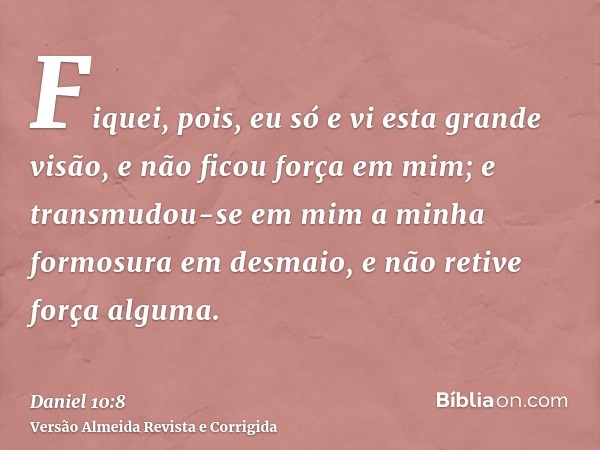 Fiquei, pois, eu só e vi esta grande visão, e não ficou força em mim; e transmudou-se em mim a minha formosura em desmaio, e não retive força alguma.