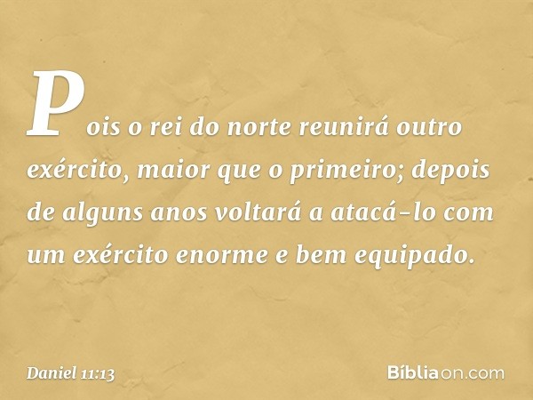 Pois o rei do norte reunirá outro exército, maior que o primeiro; depois de alguns anos voltará a atacá-lo com um exército enorme e bem equipado. -- Daniel 11:1