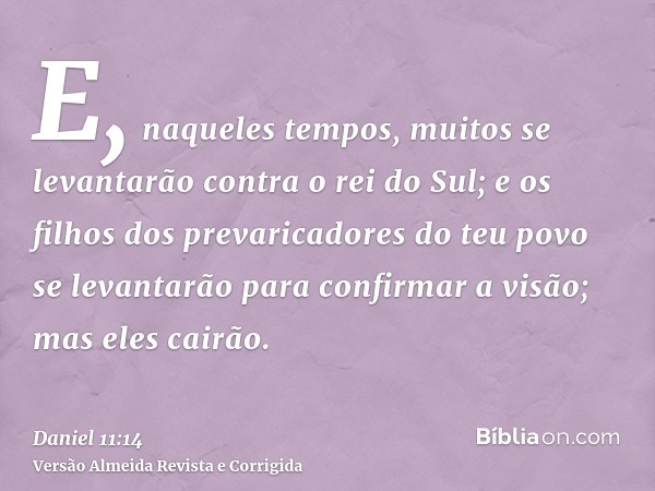 E, naqueles tempos, muitos se levantarão contra o rei do Sul; e os filhos dos prevaricadores do teu povo se levantarão para confirmar a visão; mas eles cairão.