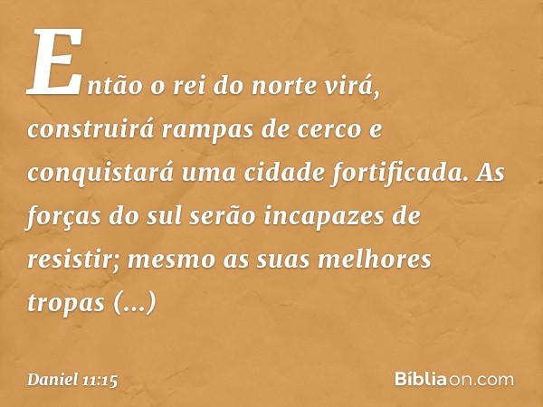 Então o rei do norte virá, construirá rampas de cerco e conquistará uma cidade fortificada. As forças do sul serão incapazes de resistir; mesmo as suas melhores