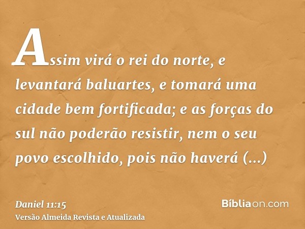 Assim virá o rei do norte, e levantará baluartes, e tomará uma cidade bem fortificada; e as forças do sul não poderão resistir, nem o seu povo escolhido, pois n