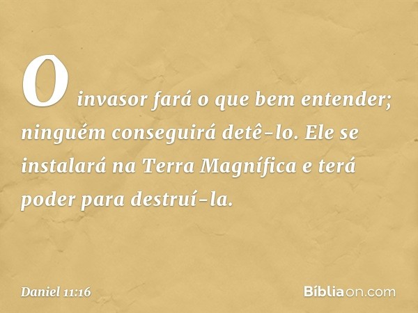 O invasor fará o que bem enten­der; ninguém conseguirá detê-lo. Ele se instalará na Terra Magnífica e terá poder para destruí-la. -- Daniel 11:16