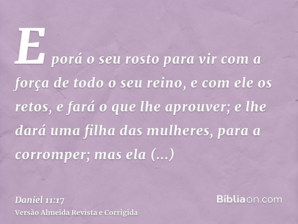 E porá o seu rosto para vir com a força de todo o seu reino, e com ele os retos, e fará o que lhe aprouver; e lhe dará uma filha das mulheres, para a corromper;
