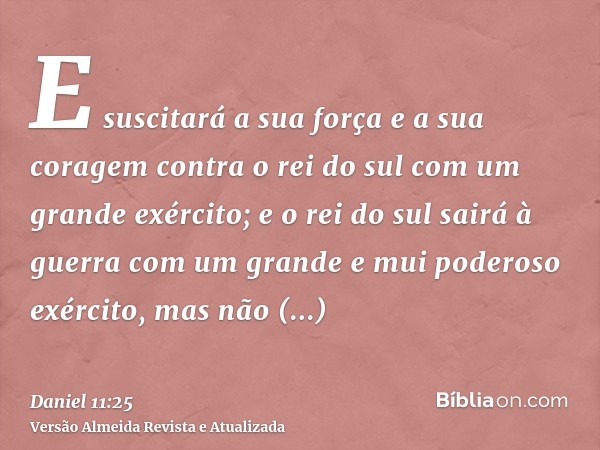 E suscitará a sua força e a sua coragem contra o rei do sul com um grande exército; e o rei do sul sairá à guerra com um grande e mui poderoso exército, mas não