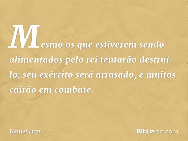 Mesmo os que estiverem sendo alimentados pelo rei tentarão destruí-lo; seu exército será arrasado, e muitos cairão em combate. -- Daniel 11:26