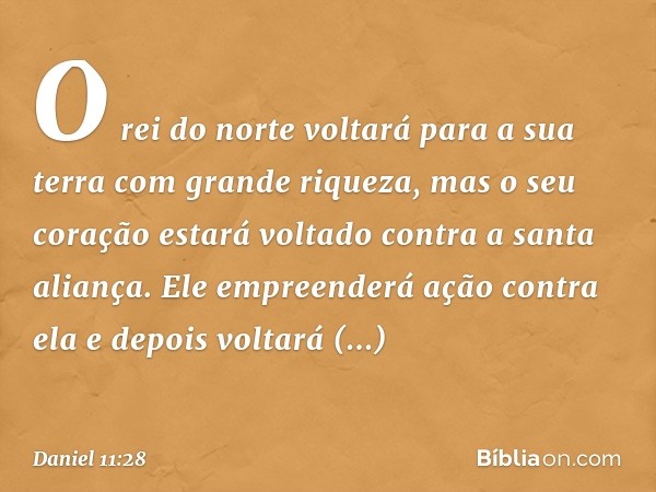 O rei do norte voltará para a sua terra com grande riqueza, mas o seu coração estará voltado contra a santa aliança. Ele empre­enderá ação contra ela e depois v