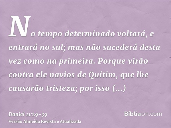 No tempo determinado voltará, e entrará no sul; mas não sucederá desta vez como na primeira.Porque virão contra ele navios de Quitim, que lhe causarão tristeza;