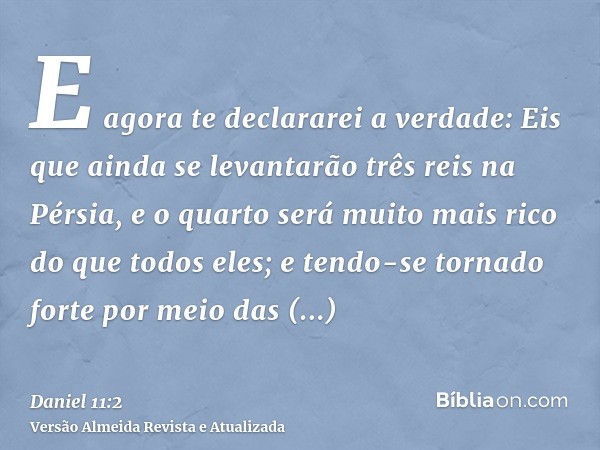 E agora te declararei a verdade: Eis que ainda se levantarão três reis na Pérsia, e o quarto será muito mais rico do que todos eles; e tendo-se tornado forte po