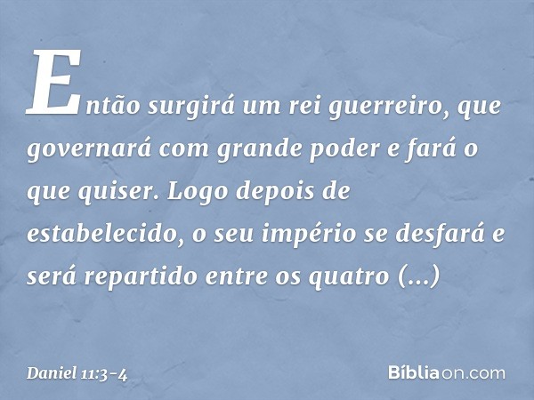 Então surgirá um rei guerreiro, que governará com grande poder e fará o que quiser. Logo depois de estabelecido, o seu império se desfará e será repartido entre
