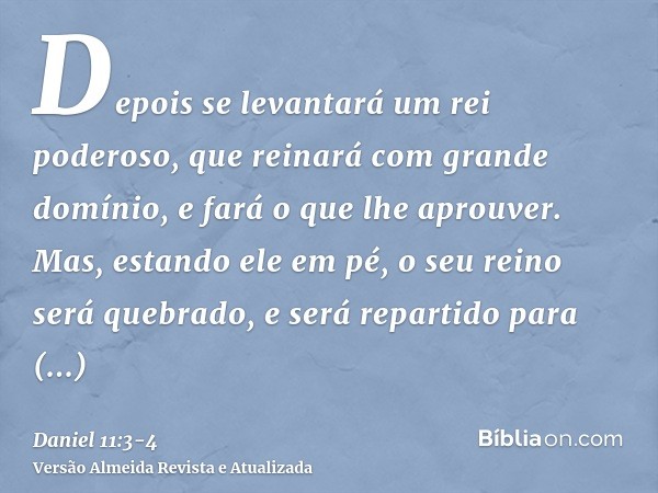 Depois se levantará um rei poderoso, que reinará com grande domínio, e fará o que lhe aprouver.Mas, estando ele em pé, o seu reino será quebrado, e será reparti