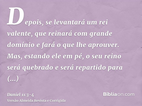 Depois, se levantará um rei valente, que reinará com grande domínio e fará o que lhe aprouver.Mas, estando ele em pé, o seu reino será quebrado e será repartido