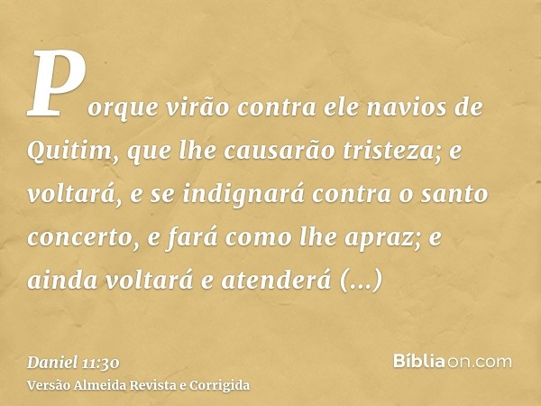Porque virão contra ele navios de Quitim, que lhe causarão tristeza; e voltará, e se indignará contra o santo concerto, e fará como lhe apraz; e ainda voltará e