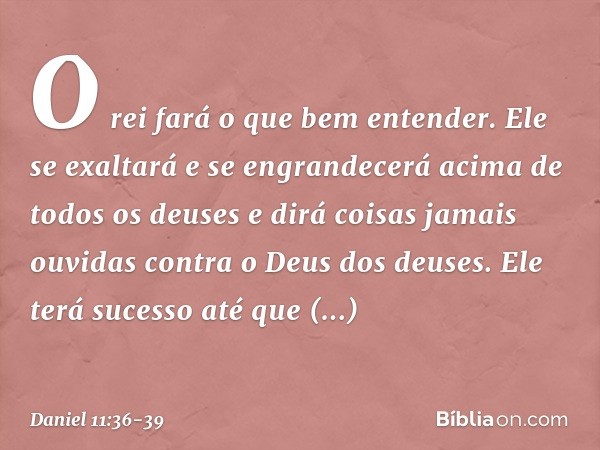 "O rei fará o que bem entender. Ele se exaltará e se engrandecerá acima de todos os deuses e dirá coisas jamais ouvidas contra o Deus dos deuses. Ele terá suces