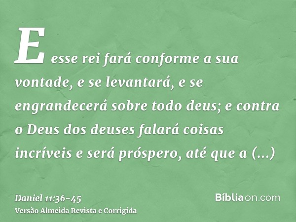 E esse rei fará conforme a sua vontade, e se levantará, e se engrandecerá sobre todo deus; e contra o Deus dos deuses falará coisas incríveis e será próspero, a