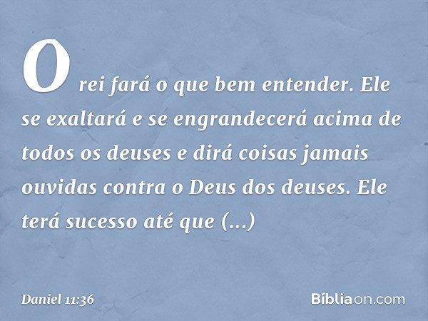 "O rei fará o que bem entender. Ele se exaltará e se engrandecerá acima de todos os deuses e dirá coisas jamais ouvidas contra o Deus dos deuses. Ele terá suces