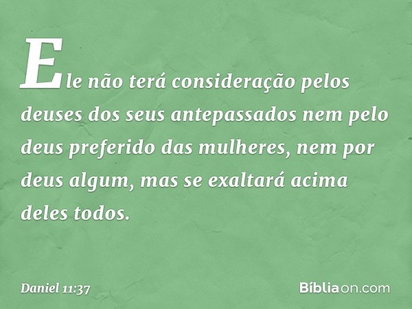 Ele não terá consideração pelos deuses dos seus antepassados nem pelo deus preferido das mulheres, nem por deus algum, mas se exaltará acima deles todos. -- Dan